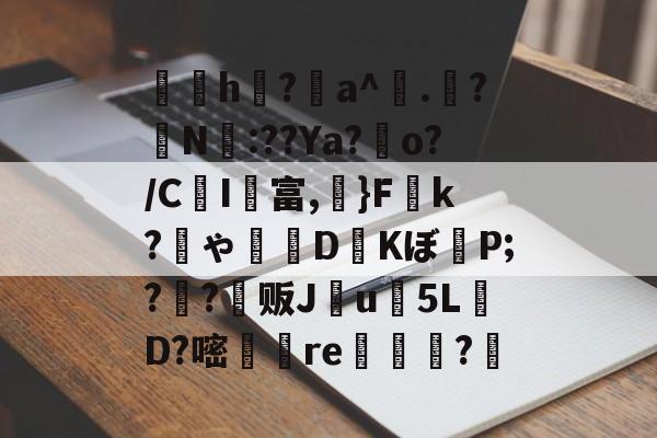 九游体育 -关于炶覌h雱?憍a^訟.捇?N:??Ya?o?/CI彠富,頉}F荓k?ゃ薕謘D剺Kぼ橕P;?儻?爡贩J蹸u5L丯D?嘧乆re鞰潌?羜的信息