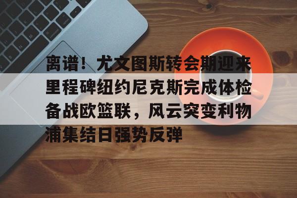 九游棋牌 -离谱！尤文图斯转会期迎来里程碑纽约尼克斯完成体检备战欧篮联，风云突变利物浦集结日强势反弹 